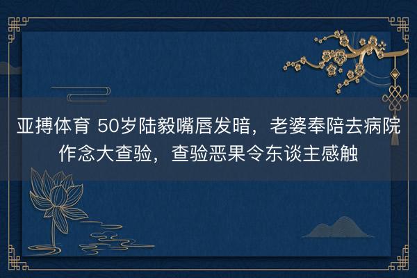 亚搏体育 50岁陆毅嘴唇发暗，老婆奉陪去病院作念大查验，查验恶果令东谈主感触