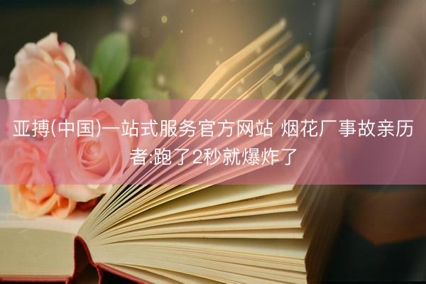 亚搏(中国)一站式服务官方网站 烟花厂事故亲历者:跑了2秒就爆炸了