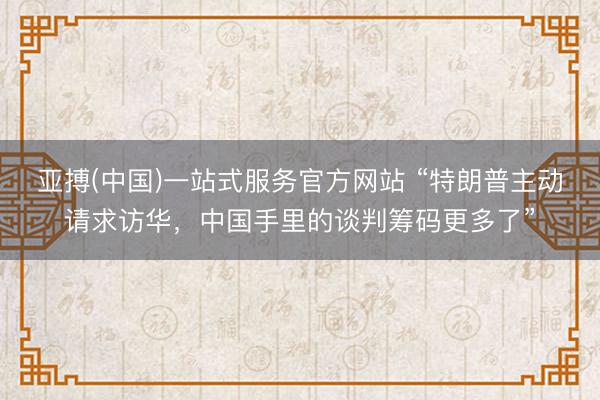 亚搏(中国)一站式服务官方网站 “特朗普主动请求访华，中国手里的谈判筹码更多了”