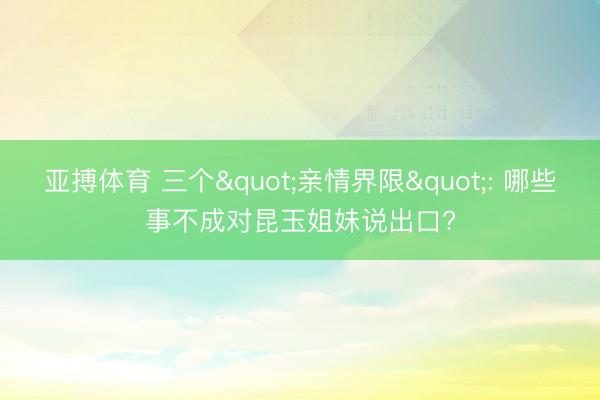 亚搏体育 三个"亲情界限": 哪些事不成对昆玉姐妹说出口?