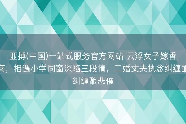 亚搏(中国)一站式服务官方网站 云浮女子嫁香港殷商，相遇小学同窗深陷三段情，二婚丈夫执念纠缠酿悲催