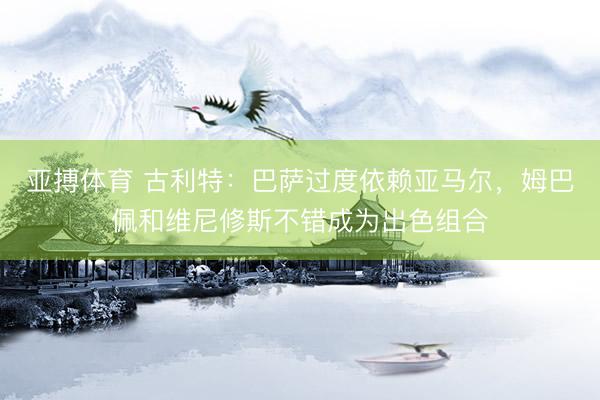 亚搏体育 古利特：巴萨过度依赖亚马尔，姆巴佩和维尼修斯不错成为出色组合