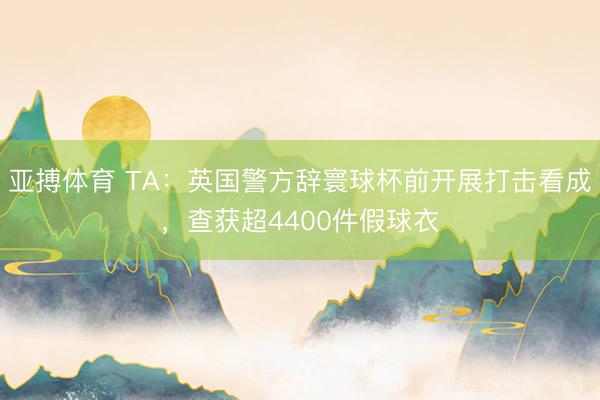 亚搏体育 TA：英国警方辞寰球杯前开展打击看成，查获超4400件假球衣