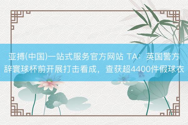 亚搏(中国)一站式服务官方网站 TA：英国警方辞寰球杯前开展打击看成，查获超4400件假球衣