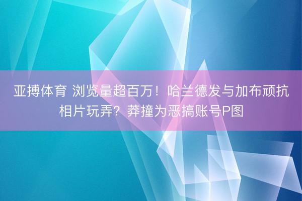 亚搏体育 浏览量超百万！哈兰德发与加布顽抗相片玩弄？莽撞为恶搞账号P图