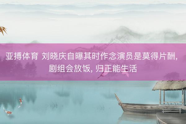 亚搏体育 刘晓庆自曝其时作念演员是莫得片酬， 剧组会放饭， 归正能生活