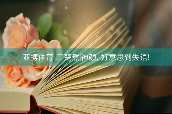 亚搏体育 王楚然|神颜，<a href=