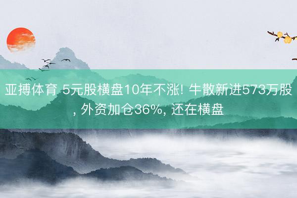 亚搏体育 5元股横盘10年不涨! 牛散新进573万股， 外资加仓36%， 还在横盘