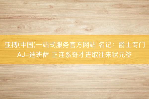 亚搏(中国)一站式服务官方网站 名记：爵士专门AJ-迪班萨 正连系奇才进取往来状元签
