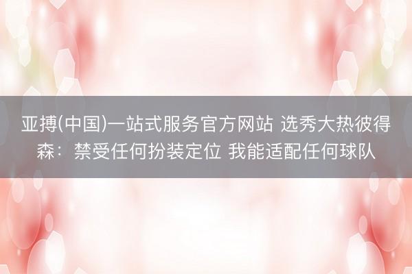 亚搏(中国)一站式服务官方网站 选秀大热彼得森:禁受任何扮装定位 我能适配任何球队