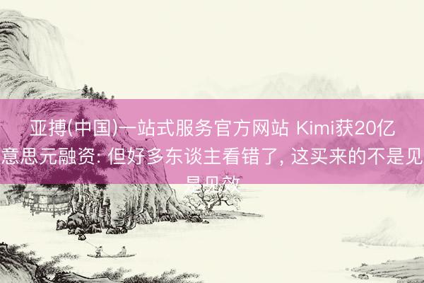 亚搏(中国)一站式服务官方网站 Kimi获20亿好意思元融资: 但好多东谈主看错了， 这买来的不是见效
