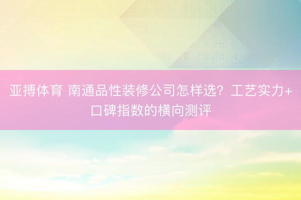 亚搏体育 南通品性装修公司怎样选？工艺实力+口碑指数的横向测评