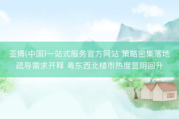 亚搏(中国)一站式服务官方网站 策略密集落地疏导需求开释 粤东西北楼市热度显明回升