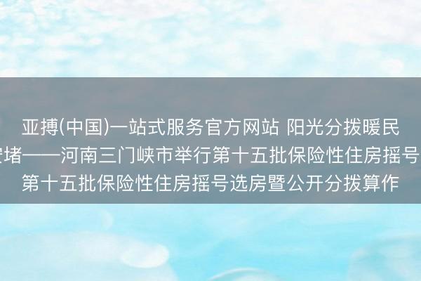 亚搏(中国)一站式服务官方网站 阳光分拨暖民气 537户家庭圆梦安堵——河南三门峡市举行第十五批保险性住房摇号选房暨公开分拨算作