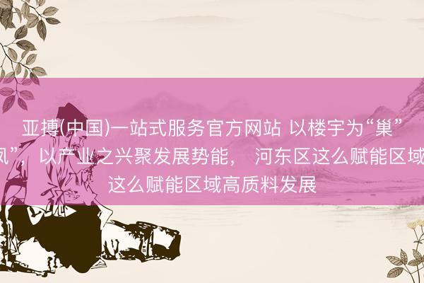 亚搏(中国)一站式服务官方网站 以楼宇为“巢”引产业之“凤”，以产业之兴聚发展势能， 河东区这么赋能区域高质料发展