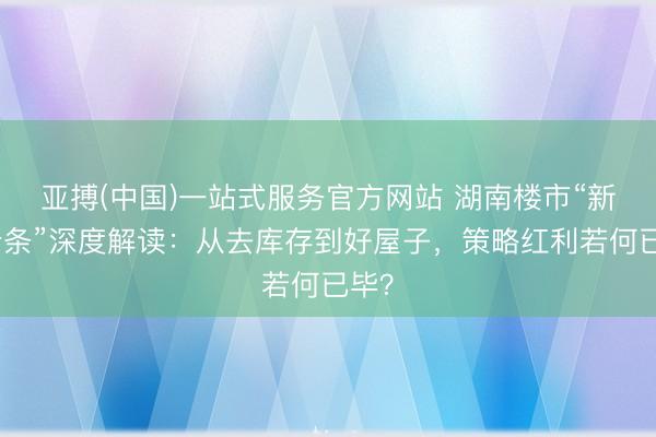 亚搏(中国)一站式服务官方网站 湖南楼市“新湘十条”深度解读：从去库存到好屋子，策略红利若何已毕？
