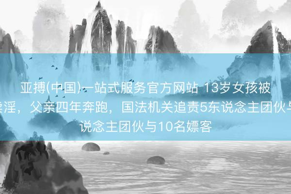 亚搏(中国)一站式服务官方网站 13岁女孩被闺蜜恐吓卖淫，父亲四年奔跑，国法机关追责5东说念主团伙与10名嫖客