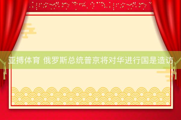 亚搏体育 俄罗斯总统普京将对华进行国是造访