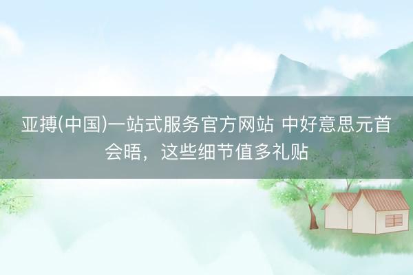 亚搏(中国)一站式服务官方网站 中好意思元首会晤，这些细节值多礼贴
