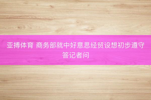 亚搏体育 商务部就中好意思经贸设想初步遵守答记者问