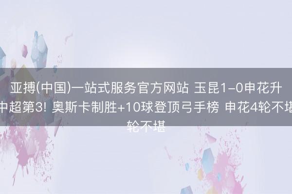 亚搏(中国)一站式服务官方网站 玉昆1-0申花升中超第3! 奥斯卡制胜+10球登顶弓手榜 申花4轮不堪