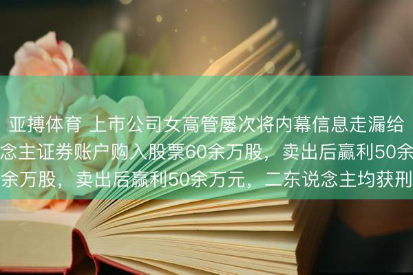 亚搏体育 上市公司女高管屡次将内幕信息走漏给丈夫，丈夫通过他东说念主证券账户购入股票60余万股，卖出后赢利50余万元，二东说念主均获刑