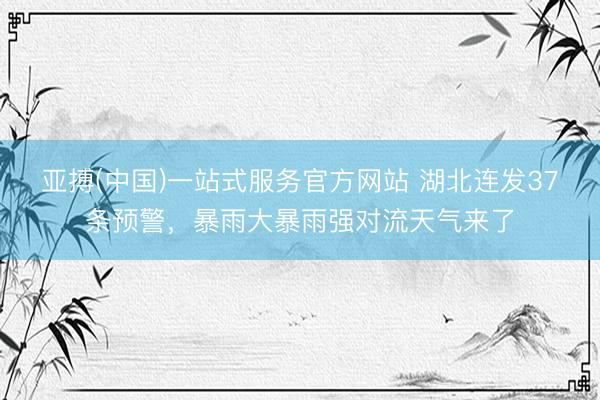 亚搏(中国)一站式服务官方网站 湖北连发37条预警，暴雨大暴雨强对流天气来了