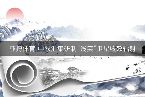 亚搏体育 中欧汇集研制“浅笑”卫星收效辐射