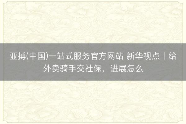 亚搏(中国)一站式服务官方网站 新华视点丨给外卖骑手交社保，进展怎么