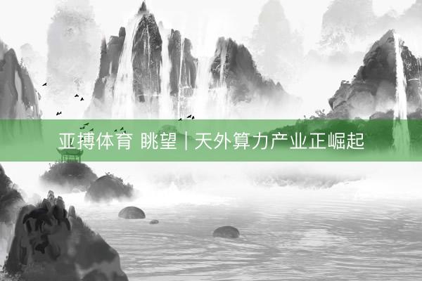 亚搏体育 眺望 | 天外算力产业正崛起