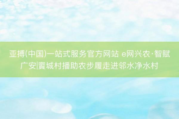 亚搏(中国)一站式服务官方网站 e网兴农·智赋广安|賨城村播助农步履走进邻水净水村