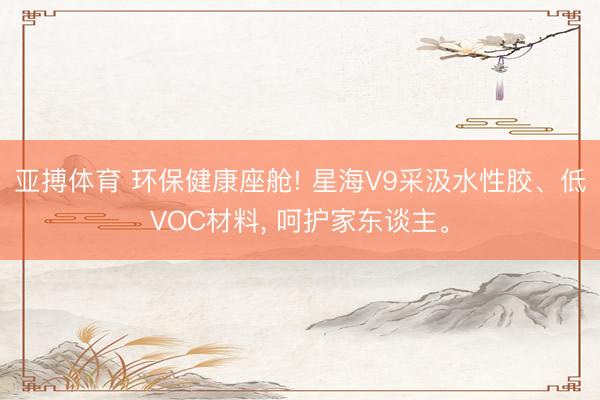 亚搏体育 环保健康座舱! 星海V9采汲水性胶、低VOC材料， 呵护家东谈主。