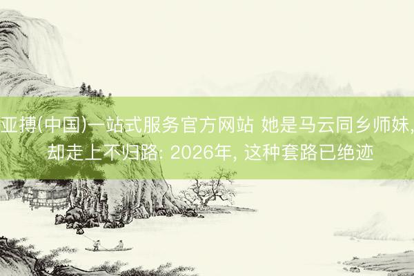 亚搏(中国)一站式服务官方网站 她是马云同乡师妹， 却走上不归路: 2026年， 这种套路已绝迹