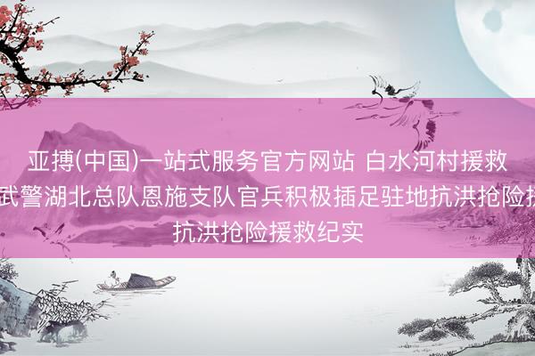 亚搏(中国)一站式服务官方网站 白水河村援救记 ——武警湖北总队恩施支队官兵积极插足驻地抗洪抢险援救纪实