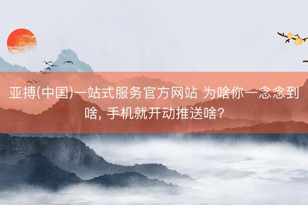 亚搏(中国)一站式服务官方网站 为啥你一念念到啥， 手机就开动推送啥?