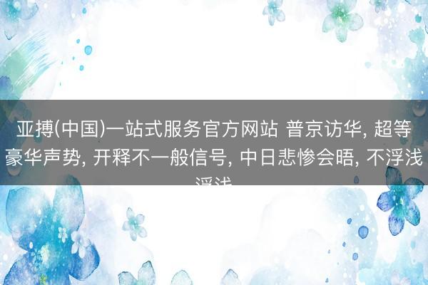 亚搏(中国)一站式服务官方网站 普京访华, 超等豪华声势, 开释不一般信号, 中日悲惨会晤, 不浮浅