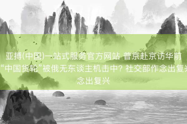 亚搏(中国)一站式服务官方网站 普京赴京访华前， “中国货轮”被俄无东谈主机击中? 社交部作念出复兴