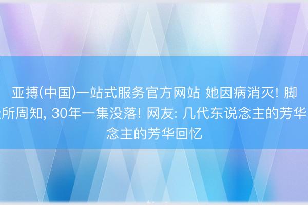 亚搏(中国)一站式服务官方网站 她因病消灭! 脚色众所周知， 30年一集没落! 网友: 几代东说念主的芳华回忆