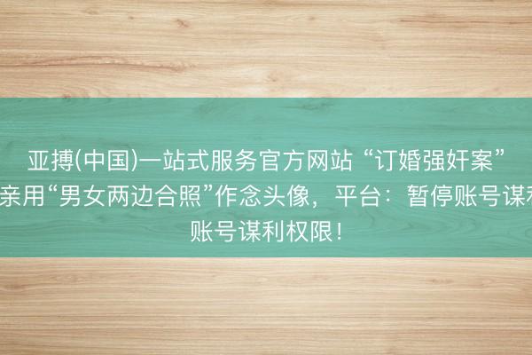 亚搏(中国)一站式服务官方网站 “订婚强奸案”男母子亲用“男女两边合照”作念头像，平台：暂停账号谋利权限！