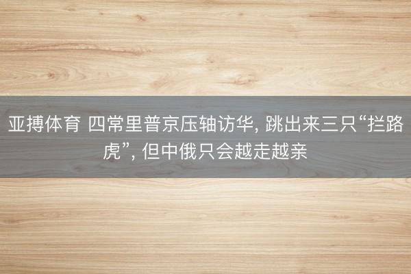 亚搏体育 四常里普京压轴访华， 跳出来三只“拦路虎”， 但中俄只会越走越亲