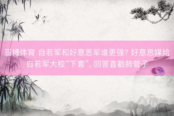 亚搏体育 自若军和好意思军谁更强? 好意思媒给自若军大校“下套”， 回答直戳肺管子