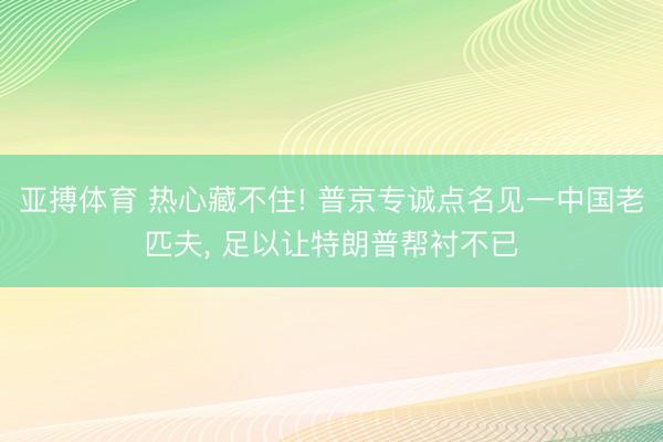亚搏体育 热心藏不住! 普京专诚点名见一中国老匹夫， 足以让特朗普帮衬不已