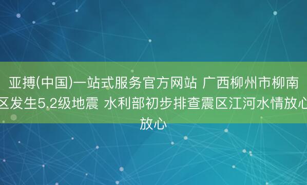 亚搏(中国)一站式服务官方网站 广西柳州市柳南区发生5.2级地震 水利部初步排查震区江河水情放心