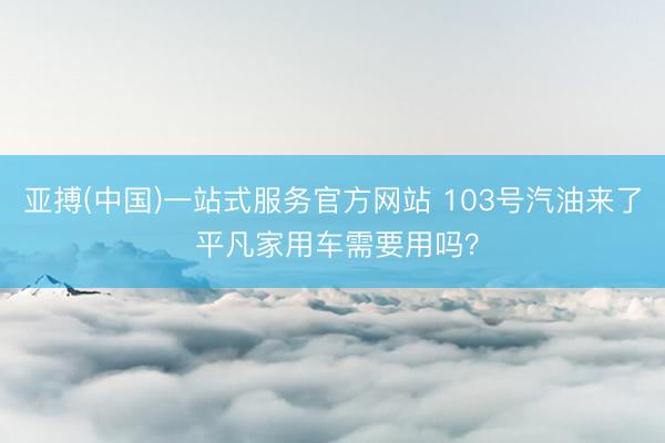 亚搏(中国)一站式服务官方网站 103号汽油来了 平凡家用车需要用吗?