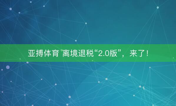 亚搏体育 离境退税“2.0版”，来了！