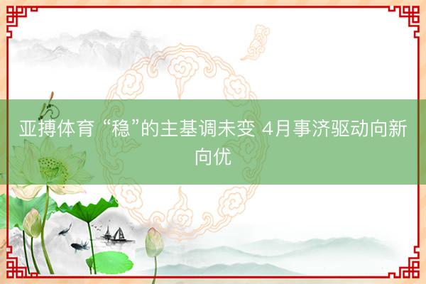 亚搏体育 “稳”的主基调未变 4月事济驱动向新向优