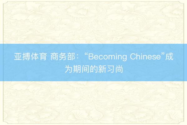 亚搏体育 商务部：“Becoming Chinese”成为期间的新习尚