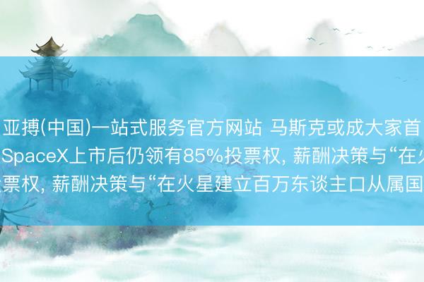 亚搏(中国)一站式服务官方网站 马斯克或成大家首位万亿好意思元大亨: SpaceX上市后仍领有85%投票权, 薪酬决策与“在火星建立百万东谈主口从属国”挂钩