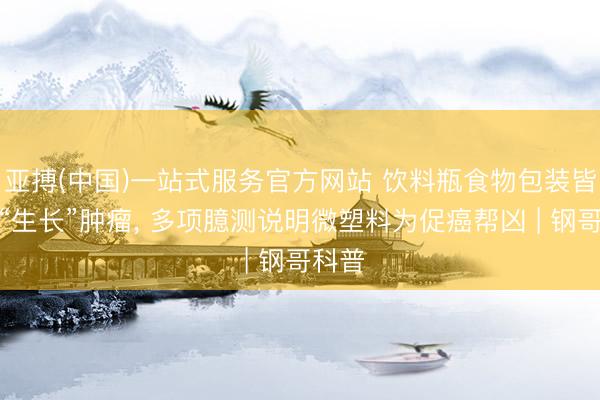 亚搏(中国)一站式服务官方网站 饮料瓶食物包装皆可能“生长”肿瘤， 多项臆测说明微塑料为促癌帮凶 | 钢哥科普