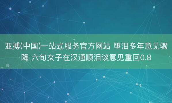 亚搏(中国)一站式服务官方网站 堕泪多年意见骤降 六旬女子在汉通顺泪谈意见重回0.8